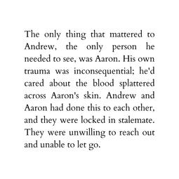 The only thing that mattered to Andrew, the only person he needed to see, was Aaron. His own trauma was inconsequential; he&#39;d cared about the blood splattered across Aaron&#39;s skin. Andrew and Aaron had done this to each other, and they were locked in stalem